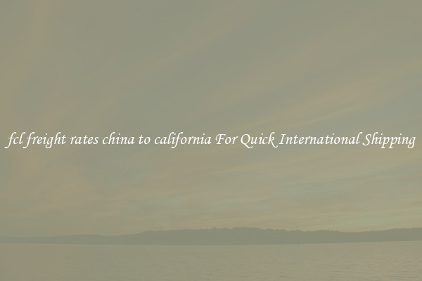 fcl freight rates china to california For Quick International Shipping