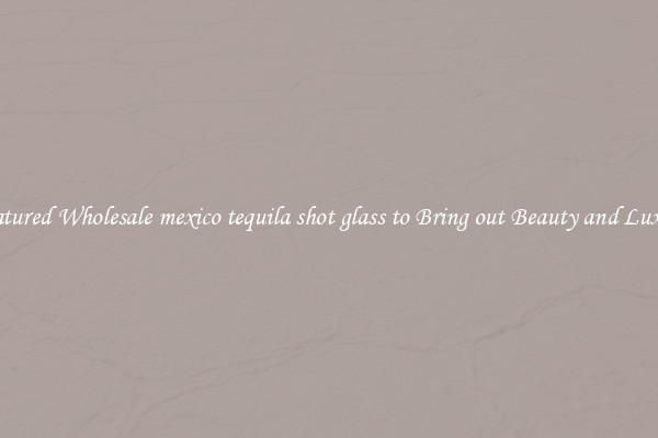 Featured Wholesale mexico tequila shot glass to Bring out Beauty and Luxury