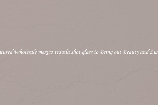 Featured Wholesale mexico tequila shot glass to Bring out Beauty and Luxury